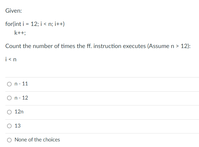 Given:
for(int i = 12; i < n; i++)
k++;
Count the number of times the ff. instruction executes (Assume n > 12):
i <n
O n- 11
O n- 12
O 12n
O 13
O None of the choices
