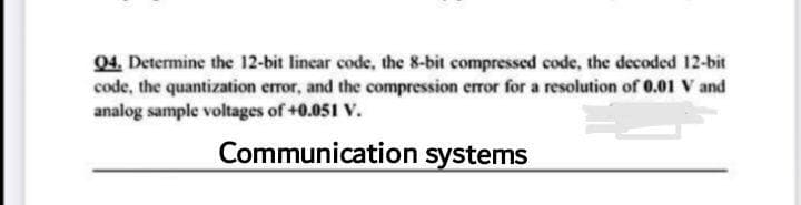 04. Determine the 12-bit lincar code, the 8-bit compressed code, the decoded 12-bit
code, the quantization error, and the compression error for a resolution of 0.01 V and
analog sample voltages of +0.051 V.
Communication systems
