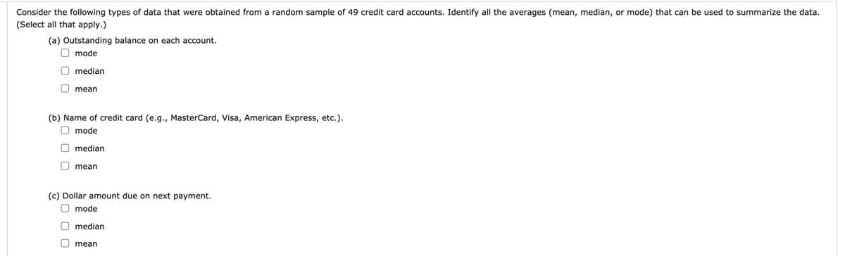 Consider the following types of data that were obtained from a random sample of 49 credit card accounts. Identify all the averages (mean, median, or mode) that can be used to summarize the data.
(Select all that apply.)
(a) Outstanding balance on each account.
O mode
O median
O mean
(b) Name of credit card (e.g., MasterCard, Visa, American Express, etc.).
O mode
O median
O mean
(c) Dollar amount due on next payment.
O mode
O median
O mean
