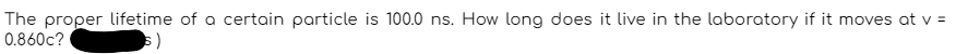 The proper lifetime of a certain particle is 100.0 ns. How long does it live in the laboratory if it moves at v =
0.860c?