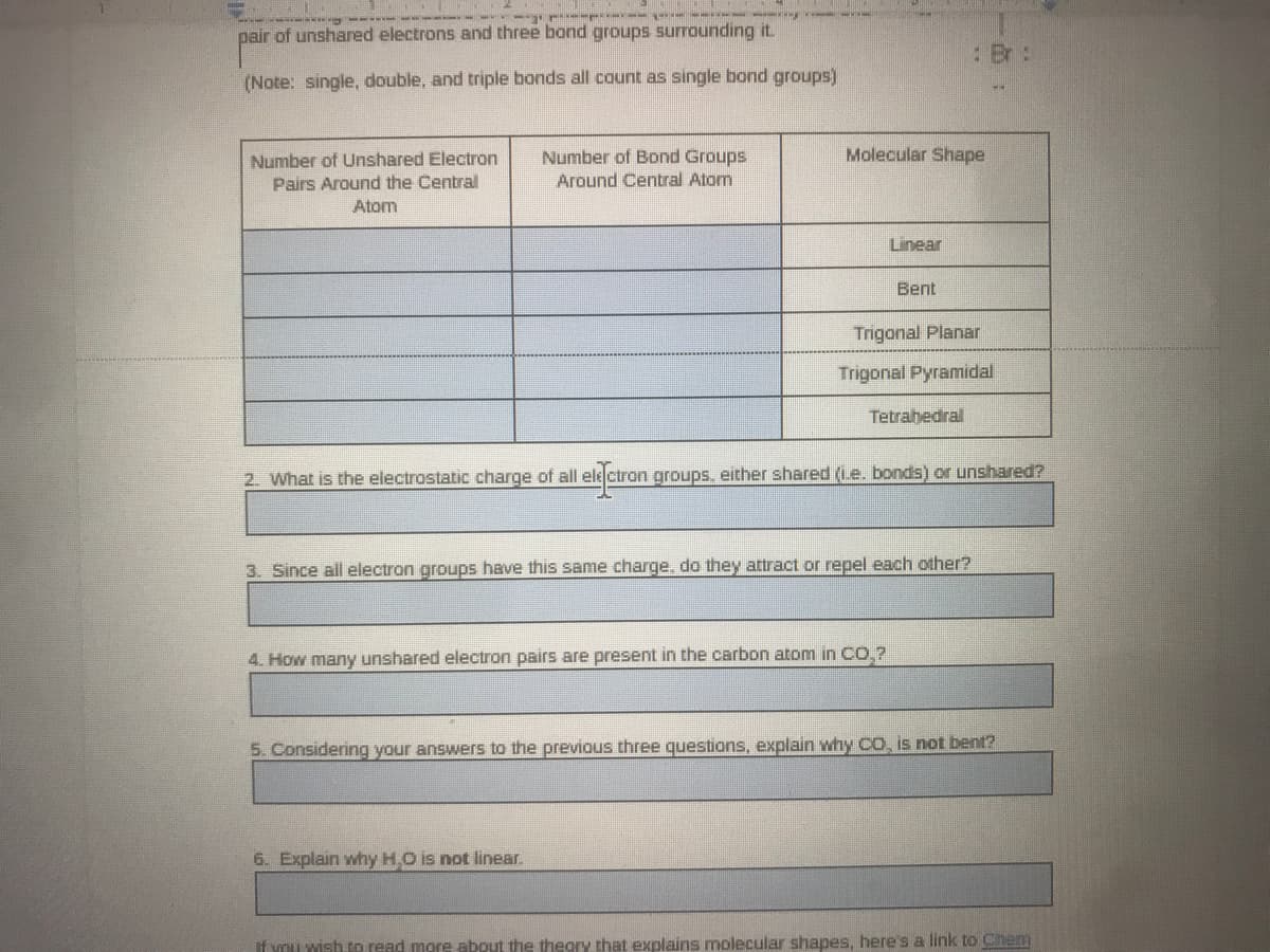 -- - -- -
pair of unshared electrons and three bond groups surrounding it.
: Br:
(Note: single, double, and triple bonds all count as single bond groups)
Number of Bond Groups
Molecular Shape
Number of Unshared Electron
Pairs Around the Central
Around Central Atom
Atom
Linear
Bent
Trigonal Planar
Trigonal Pyramidal
Tetrahedral
2. What is the electrostatic charge of all ele ctron groups. either shared (Le. bonds) or unshared?
3. Since all electron groups have this same charge, do they attract or repel each other?
4. How many unshared electron pairs are present in the carbon atom in CO,?
5. Considering your answers to the previous three questions, explain why co, is not bent?
6. Explain why H.O is not linear.
If you wish to read more about the thegry that explains molecular shapes, here's a link to Che
