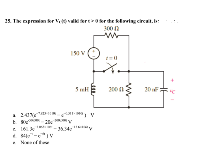 25. The expression for Vc(t) valid for t> 0 for the following circuit, is:
300 N
150 V
t = 0
5 mH
200 N
20 nF :
vC
a. 2.437(e7.823×1010t .
50,000t - 20e-200,000t V
0.511×1010t) V
b. 80e s0.
c. 161.3e 3.063×1061 – 36.34e¬13.6×106t V
d. 84(e*-e ) V
-6t
e. None of these
ell
