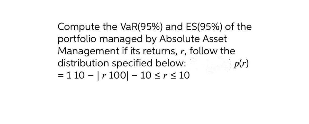 Compute the VaR(95%) and ES(95%) of the
portfolio managed by Absolute Asset
Management if its returns, r, follow the
distribution specified below:
= 1 10 - |r 100| – 10 <r< 10
' p(r)
