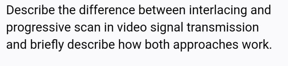 Describe the difference between interlacing and
progressive scan in video signal transmission
and briefly describe how both approaches work.
