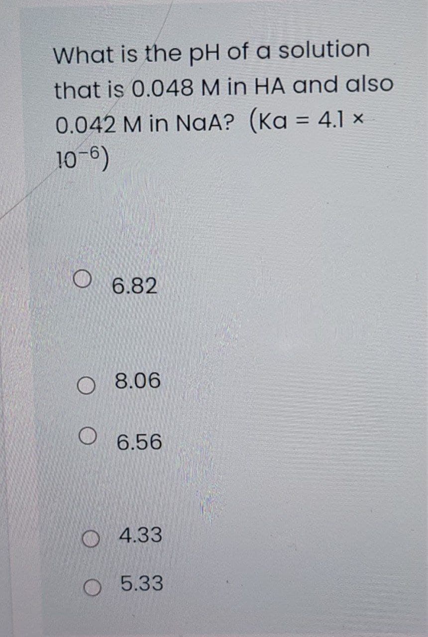 What is the pH of a solution
that is 0.048 M in HA and also
0.042 M in NaA? 4.1 ×
(Ka =
10-6)
6.82
O 8.06
O 6.56
O 4.33
O 5.33
