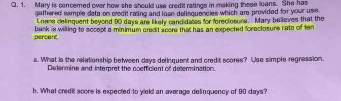 Q. 1. Mary is concemed over how she should use credit ratings in making these loans. She has
gathered sample data on credit rating and loan delinquencies which are provided for your use.
Loans delinquent beyond 90 days are likely candidates for foreclosure. Mary believes that the
bank is willing to accept a minimum credit score that has an expected foreclosure rate of ten
percent.
a. What is the relationship between days delinquent and credit scores? Use simple regression.
Determine and interpret the coefficient of determination.
b. What credit score is expected to yield an average delinquency of 90 days?
