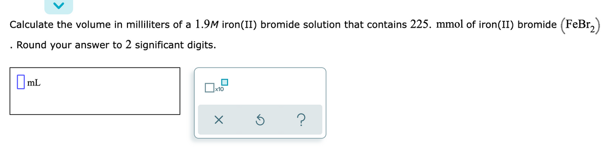 Calculate the volume in milliliters of a 1.9M iron(II) bromide solution that contains 225. mmol of iron(II) bromide (FeBr,)
Round your answer to 2 significant digits.
||mL
x10
