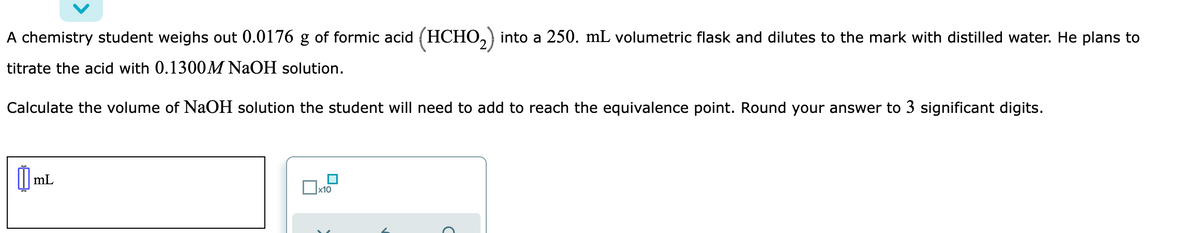 A chemistry student weighs out 0.0176 g of formic acid (HCHO,) into a 250. mL volumetric flask and dilutes to the mark with distilled water. He plans to
titrate the acid with 0.1300M NAOH solution.
Calculate the volume of NaOH solution the student will need to add to reach the equivalence point. Round your answer to 3 significant digits.
| mL
х10
