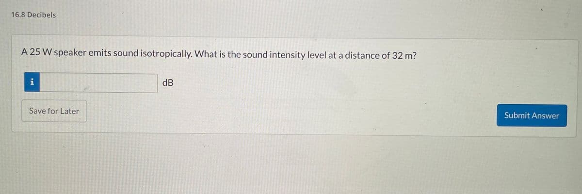 16.8 Decibels
A 25 W speaker emits sound isotropically. What is the sound intensity level at a distance of 32 m?
i p4
Save for Later
dB
Submit Answer