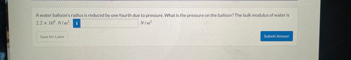 2
A water balloon's radius is reduced by one fourth due to pressure. What is the pressure on the balloon? The bulk modulus of water is
2.2 x 10° N/m². i
N/m²
Save for Later
Submit Answer