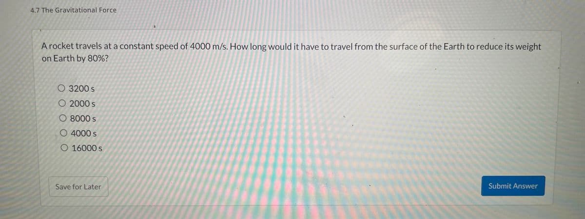 4.7 The Gravitational Force
A rocket travels at a constant speed of 4000 m/s. How long would it have to travel from the surface of the Earth to reduce its weight
on Earth by 80%?
O 3200 S
O 2000 s
O 8000 s
O 4000 s
O 16000 s
Submit Answer
Save for Later