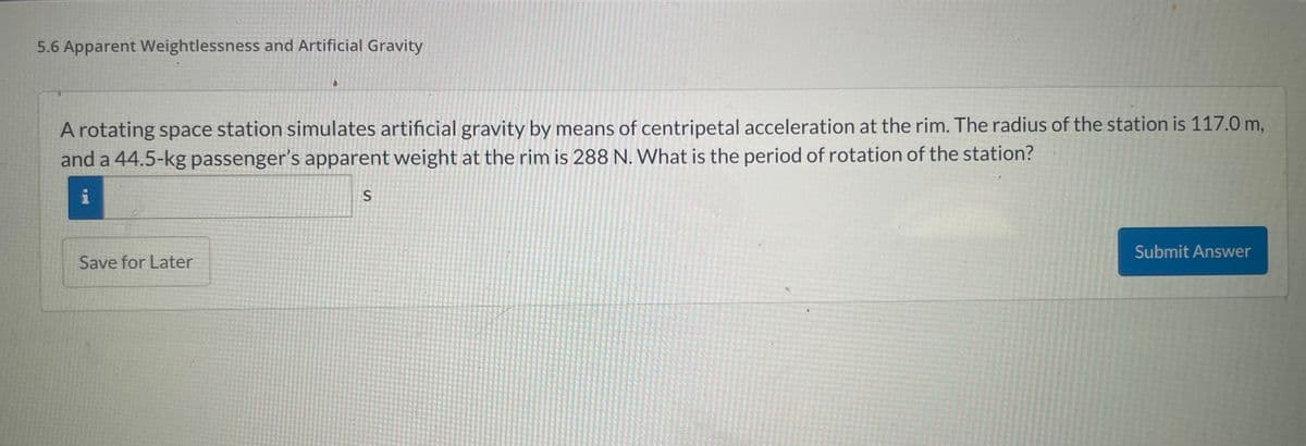 5.6 Apparent Weightlessness and Artificial Gravity
A rotating space station simulates artificial gravity by means of centripetal acceleration at the rim. The radius of the station is 117.0 m,
and a 44.5-kg passenger's apparent weight at the rim is 288 N. What is the period of rotation of the station?
i
S
Save for Later
Submit Answer