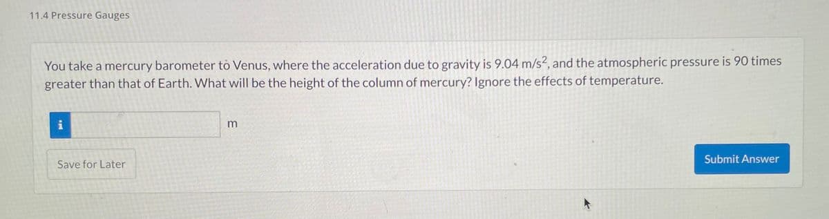 11.4 Pressure Gauges
You take a mercury barometer to Venus, where the acceleration due to gravity is 9.04 m/s2, and the atmospheric pressure is 90 times
greater than that of Earth. What will be the height of the column of mercury? Ignore the effects of temperature.
i
Save for Later
3
Submit Answer