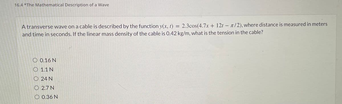 16.4 *The Mathematical Description of a Wave
=
A transverse wave on a cable is described by the function y(x, t) 2.3cos(4.7x + 12t- /2), where distance is measured in meters
and time in seconds. If the linear mass density of the cable is 0.42 kg/m, what is the tension in the cable?
O 0.16 N
O 1.1 N
O 24 N
O
2.7 N
O 0.36 N
