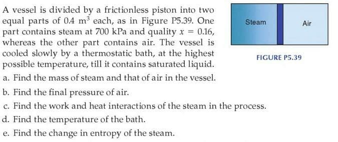 A vessel is divided by a frictionless piston into two
equal parts of 04 m³ each, as in Figure P5.39. One
part contains steam at 700 kPa and quality r = 0.16,
whereas the other part contains air. The vessel is
cooled slowly by a thermostatic bath, at the highest
possible temperature, till it contains saturated liquid.
Steam
Air
FIGURE P5.39
a. Find the mass of steam and that of air in the vessel.
b. Find the final pressure of air.
c. Find the work and heat interactions of the steam in the process.
d. Find the temperature of the bath.
e. Find the change in entropy of the steam.
