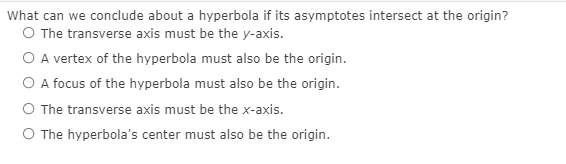 What can we conclude about a hyperbola if its asymptotes intersect at the origin?
O The transverse axis must be the y-axis.
O A vertex of the hyperbola must also be the origin.
O A focus of the hyperbola must also be the origin.
O The transverse axis must be the x-axis.
O The hyperbola's center must also be the origin.

