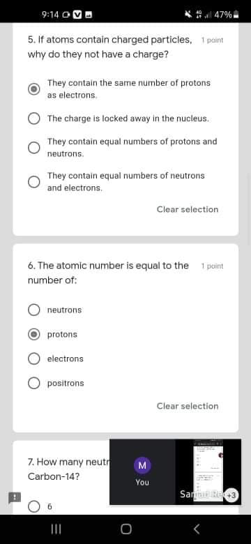 9:14 OMO
47%
5. if atoms contain charged particles, 1 paint
why do they not have a charge?
They contain the same number of protons
as electrons.
The charge is locked away in the nucleus.
They contain equal numbers of protons and
neutrons.
They contain equal numbers of neutrons
and electrons.
Clear selection
6. The atomic number is equal to the
1 point
number of:
neutrons
protons
electrons
positrons
Clear selection
7. How many neutr
Carbon-14?
You
SanniRe3
II
