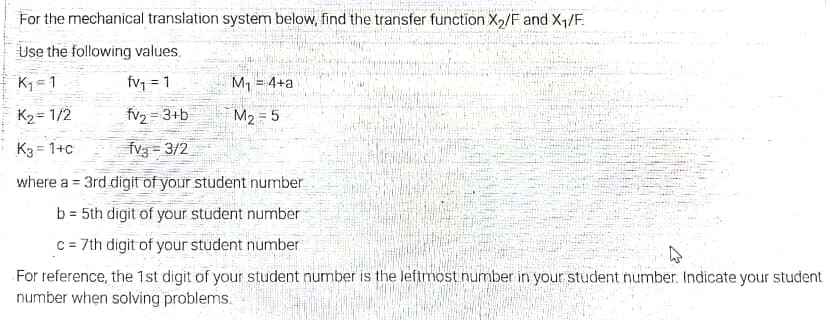 For the mechanical translation system below, find the transfer function X2/F and X1/F.
Use the following values.
K =1
fv = 1
M, = 4+a
K2= 1/2
fv2 = 3+b
M2 = 5
K3 = 1+c
fv3 = 3/2
where a = 3rd digit of your student number
%3D
b = 5th digit of your student number
%3D
c = 7th digit of your student number
For reference, the 1st digit of your student number is the leftmost number in your student number. Indicate your student
number when solving problems.

