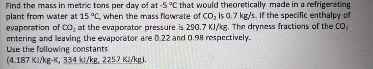 Find the mass in metric tons per day of at -5 °C that would theoretically made in a refrigerating
plant from water at 15 °C, when the mass flowrate of CO, is 0.7 kg/s. If the specific enthalpy of
evaporation of CO, at the evaporator pressure is 290.7 KJ/kg. The dryness fractions of the CO,
entering and leaving the evaporator are 0.22 and 0.98 respectively.
Use the following constants
(4.187 KJ/kg-K, 334 kJ/kg, 2257 KJ/kg).
