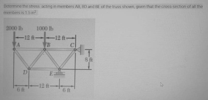 Determine the stress acting in members AB, BD and BE of the truss shown, given that the cross-section of all the
members is 1.5 in2
2000 lb
1000 lb
f-12 ft-
C
AT
-12 ft
A
8 ft
D
12 ft
6 ft
6 ft
