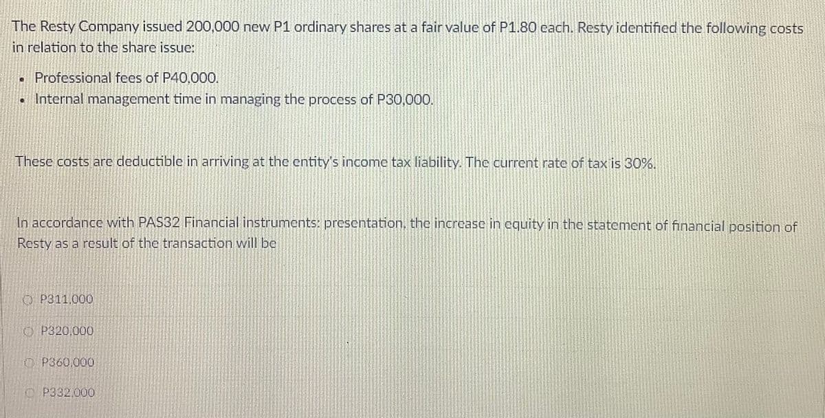 The Resty Company issued 200,000 new P1 ordinary shares at a fair value of P1.80 cach. Resty identified the following costs
in relation to the share issue:
Professional fees of P40,000.
Internal management time in managing the process of P30,000.
These costs are deductible in arriving at the entity's income tax liability. The current rate of tax is 30%.
In accordance with PAS32 Financial instruments: presentation, the increase in equity in the statement of financial position of
Resty as a result of the transaction will be
O P311.000
O P320,000
O P360.000
C P332,000
