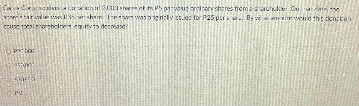 Gates Corp. received a donation of 2,000 shares of its P5 par value ordinary shares from a shareholder. On that date, the
share's fair value was P35 per share. The share was originally issued for P25 per share. By what amount would this donation
cause total shareholders' equity to decrease?
O P20,000
C P50,000
O P70,000
C PO
