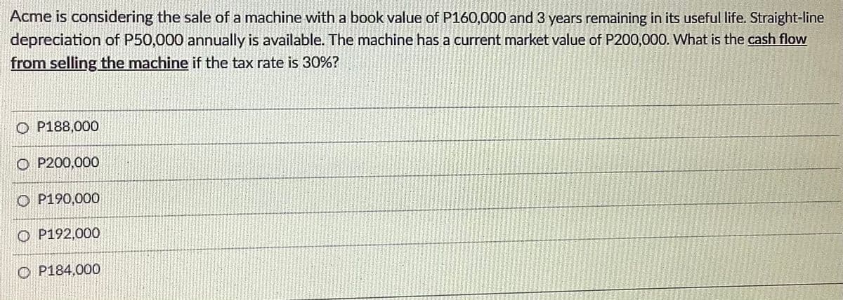 Acme is considering the sale of a machine with a book value of P160,000 and 3 years remaining in its useful life. Straight-line
depreciation of P50,000 annually is available. The machine has a current market value of P200,000. What is the cash flow
from selling the machine if the tax rate is 30%?
O P188,000
O P200,000
O P190,000
O P192,000
O P184,000
