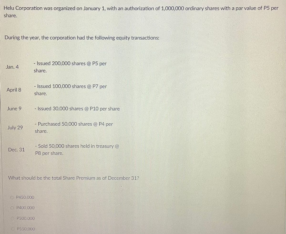 Helu Corporation was organized on January 1, with an authorization of 1,000,000 ordinary shares with a par value of P5 per
share.
During the year, the corporation had the following equity transactions:
- Issued 200,000 shares @ P5 per
Jan. 4
share.
Issued 100,000 shares @ P7 per
April 8
share.
June 9
Issued 30,000 shares @ P10 per share
Purchased 50,000 shares @ P4 per
July 29
share.
Sold 50,000 shares held in treasury @
Dec. 31
P8 pcr sharc.
What should be the total Share Premium as of December 31?
OP450,000
OP400,000
1O P500.000
O P550,000
