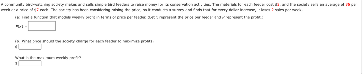 A community bird-watching society makes and sells simple bird feeders to raise money for its conservation activities. The materials for each feeder cost $3, and the society sells an average of 36 per
week at a price of $7 each. The society has been considering raising the price, so it conducts a survey and finds that for every dollar increase, it loses 2 sales per week.
(a) Find a function that models weekly profit in terms of price per feeder. (Let x represent the price per feeder and P represent the profit.)
P(x) =
(b) What price should the society charge for each feeder to maximize profits?
What is the maximum weekly profit?
