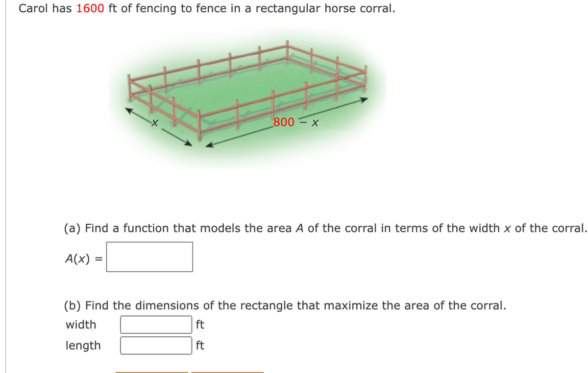 Carol has 1600 ft of fencing to fence in a rectangular horse corral.
800= x
(a) Find a function that models the area A of the corral in terms of the width x of the corral.
A(x)
(b) Find the dimensions of the rectangle that maximize the area of the corral.
width
ft
length
ft
