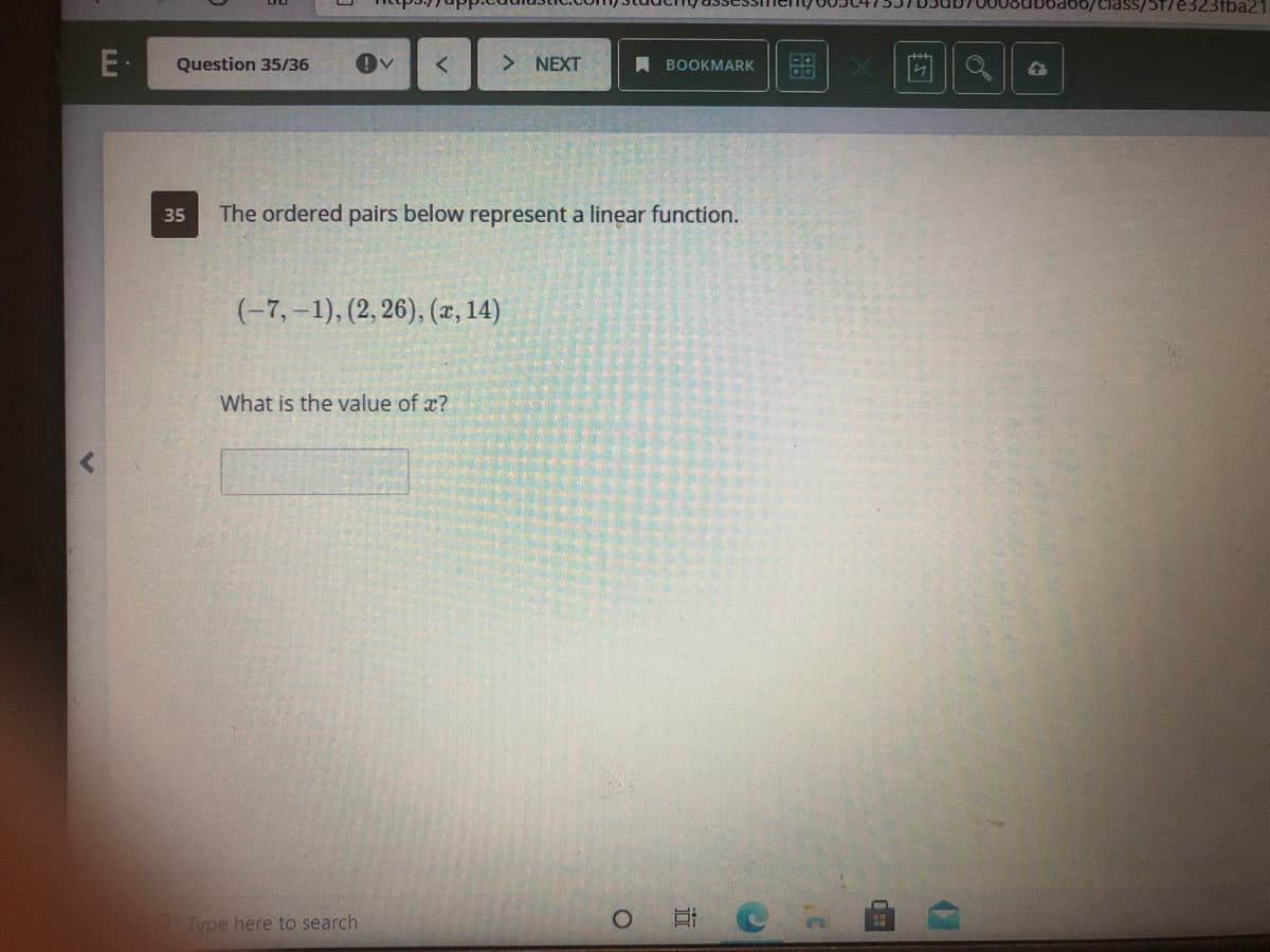 100/class/5T/e323fba21
E·
Question 35/36
> NEXT
A BOOKMARK
35
The ordered pairs below represent a linear function.
(-7, –1), (2, 26), (x, 14)
What is the value of x?
Type here to search
