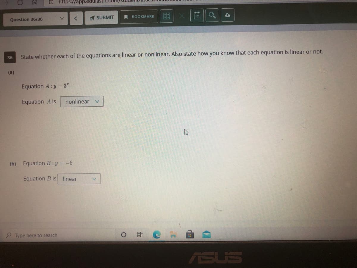 O https://app.edul
Question 36/36
1 SUBMIT
BOOKMARK
36
State whether each of the equations are linear or nonlinear. Also state how you know that each equation is linear or not.
(a)
Equation A: y = 3"
Equation A is
nonlinear
(b) Equation B:y = -5
Equation B is
linear
P Type here to search
ASUS
