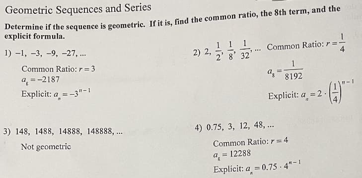 Geometric Sequences and Series
Determine if the sequence is geometric. If it is, find the common ratio, the 8th term, and the
explicit formula.
1) –1, –3, -9, -27, ..
2) 2,
2' 8' 32
Common Ratio: r =
4
Common Ratio: r = 3
1
a =-2187
az
8192
Explicit: a = -3"-1
%3D
Explicit: a
= 2 .
3) 148, 1488, 14888, 148888, ...
4) 0.75, 3, 12, 48, ...
Not geometric
Common Ratio: r = 4
12288
a =
Explícit: a = 0.75 - 4"-1
