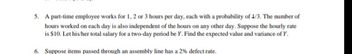 5. A part-time employee works for 1, 2 or 3 hours per day, each with a probability of 1/3. The number of
hours worked on each day is also independent of the hours on any other day. Suppose the hourly rate
is $10. Let his/her total salary for a two-day period be Y. Find the expected value and variance of Y.
6. Suppose items passed through an assembly line has a 2% defect rate.
