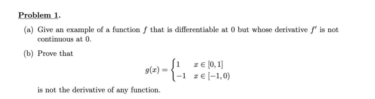 Problem 1.
(a) Give an example of a function f that is differentiable at 0 but whose derivative f' is not
continuous at 0.
(b) Prove that
ſ1 r€ (0,1]
9(x) =
1-1 r€[-1,0)
is not the derivative of any function.
