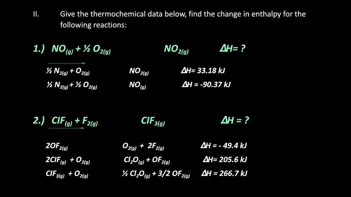 I.
Give the thermochemical data below, find the change in enthalpy for the
following reactions:
NO 2(9)
AH= ?
1.) NO(9) + ½ 02(9)
NO 2(g)
AH= 33.18 kJ
½ N%9) + O2(g)
AH = -90.37 kJ
NO (g)
½ Nzg)+ % O2g)
+ ½
2(g)
AH = ?
CIF3(9)
2.) CIF(9) + F2(9)
AH = - 49.4 kJ
Oz19) + 2F2(9)
+ 2F2(g)
20F2(9)
AH= 205.6 kJ
Cl,O (9) + OF2(9)
2CIF(6) + Oz19)
+ O21g)
(g)
AH = 266.7 kJ
½ Cl,0,) + 3/2 OF21)
CIF3
3(g)
