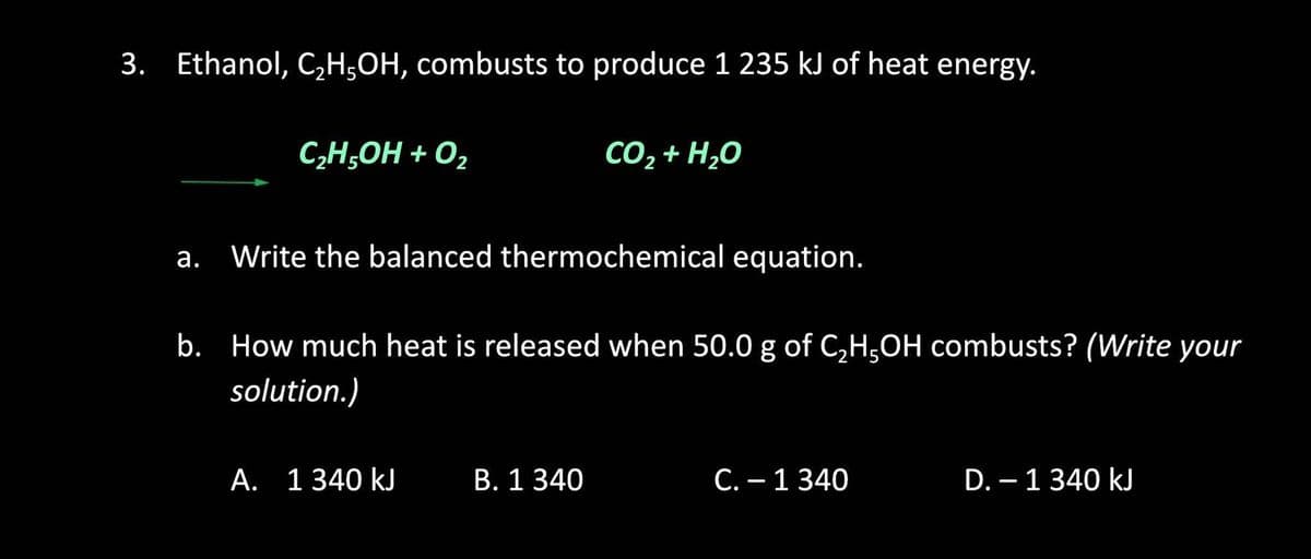 3. Ethanol, C,H;OH, combusts to produce 1 235 kJ of heat energy.
C;H,OH + O,
CO2 + H,0
а.
Write the balanced thermochemical equation.
b. How much heat is released when 50.0 g of C,H,OH combusts? (Write your
solution.)
А. 1 340 kJ
B. 1 340
С. — 1 340
D. – 1 340 kJ
