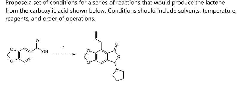 Propose a set of conditions for a series of reactions that would produce the lactone
from the carboxylic acid shown below. Conditions should include solvents, temperature,
reagents, and order of operations.
OH
?