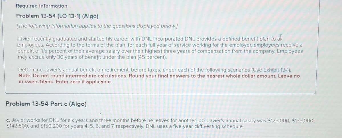 Required information.
Problem 13-54 (LO 13-1) (Algo)
[The following information applies to the questions displayed below.]
Javier recently graduated and started his career with DNL Incorporated DNL provides a defined benefit plan to ali
employees. According to the terms of the plan, for each full year of service working for the employer, employees receive a
benefit of 1.5 percent of their average salary over their highest three years of compensation from the company. Employees
may accrue only 30 years of benefit under the plan (45 percent).
Determine Javier's annual benefit on retirement, before taxes, under each of the following scenarios (Use Exhibit 13-1):
Note: Do not round intermediate calculations. Round your final answers to the nearest whole dollar amount. Leave no
answers blank. Enter zero if applicable.
Problem 13-54 Part c (Algo)
c. Javier works for DNL for six years and three months before he leaves for another job. Javier's annual salary was $123,000, $133,000,
$142,800, and $150,200 for years 4, 5, 6, and 7, respectively. DNL uses a five-year cliff vesting schedule.