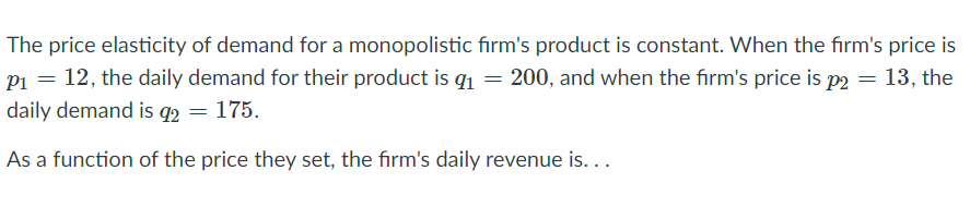 The price elasticity of demand for a monopolistic firm's product is constant. When the firm's price is
P1 = 12, the daily demand for their product is qı = 200, and when the firm's price is p2 = 13, the
daily demand is q2 = 175.
As a function of the price they set, the firm's daily revenue is...
