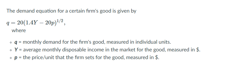 The demand equation for a certain firm's good is given by
q = 20(1.4Y – 20p)"/2,
where
o q = monthly demand for the fırm's good, measured in individual units.
• Y = average monthly disposable income in the market for the good, measured in $.
o p = the price/unit that the fırm sets for the good, measured in $.
%3D
