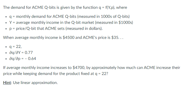 The demand for ACME Q-bits is given by the function q = f(Y,p), where
• q = monthly demand for ACME Q-bits (measured in 1000s of Q-bits)
• Y= average monthly income in the Q-bit market (measured in $1000s)
•p = price/Q-bit that ACME sets (measured in dollars).
When average monthly income is $4500 and ACME's price is $35...
• q = 22,
aq/əY = 0.77
aq/ap = - 0.64
If average monthly income increases to $4700, by approximately how much can ACME increase their
price while keeping demand for the product fixed at q = 22?
Hint: Use linear approximation.
