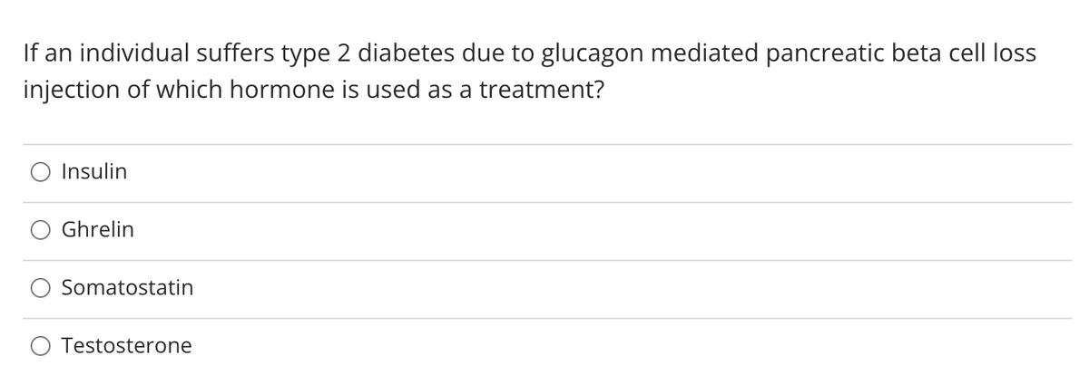 If an individual suffers type 2 diabetes due to glucagon mediated pancreatic beta cell loss
injection of which hormone is used as a treatment?
Insulin
Ghrelin
Somatostatin
O Testosterone
