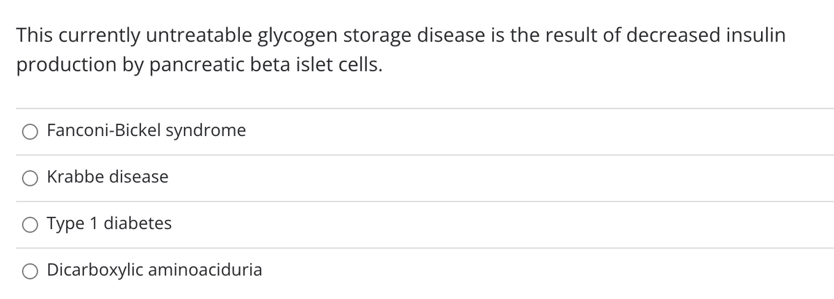 This currently untreatable glycogen storage disease is the result of decreased insulin
production by pancreatic beta islet cells.
Fanconi-Bickel syndrome
Krabbe disease
O Type 1 diabetes
Dicarboxylic aminoaciduria
