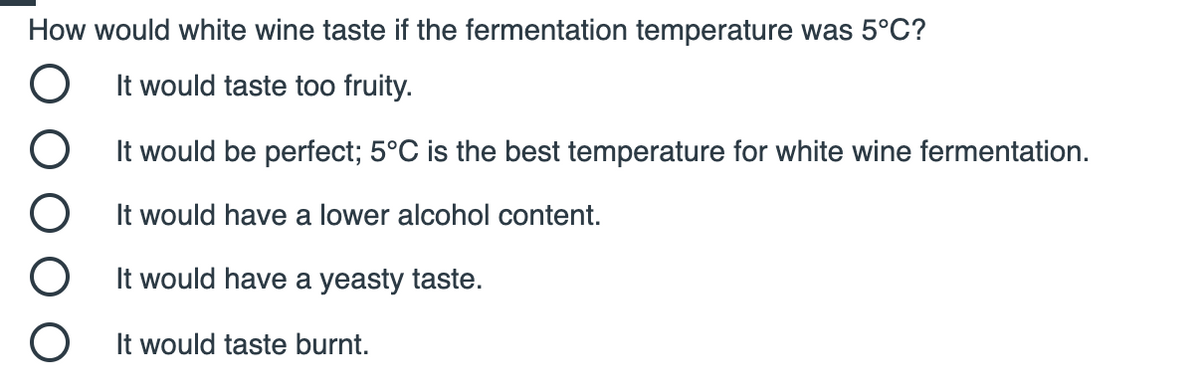 How would white wine taste if the fermentation temperature was 5°C?
It would taste too fruity.
It would be perfect; 5°C is the best temperature for white wine fermentation.
It would have a lower alcohol content.
It would have a yeasty taste.
It would taste burnt.

