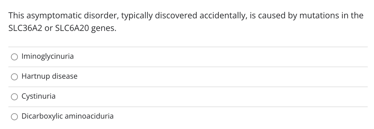 This asymptomatic disorder, typically discovered accidentally, is caused by mutations in the
SLC36A2 or SLC6A20 genes.
Iminoglycinuria
Hartnup disease
Cystinuria
Dicarboxylic aminoaciduria
