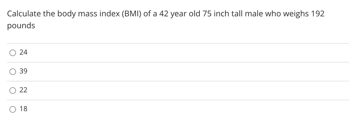 Calculate the body mass index (BMI) of a 42 year old 75 inch tall male who weighs 192
pounds
O 24
39
22
18
