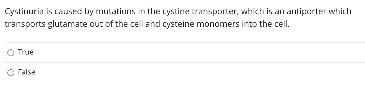 Cystinuria is caused by mutations in the cystine transporter, which is an antiporter which
transports glutamate out of the cell and cysteine monomers into the cell.
True
False

