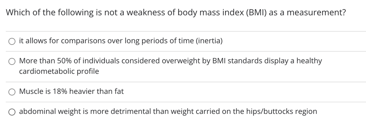 Which of the following is not a weakness of body mass index (BMI) as a measurement?
O it allows for comparisons over long periods of time (inertia)
More than 50% of individuals considered overweight by BMI standards display a healthy
cardiometabolic profile
Muscle is 18% heavier than fat
O abdominal weight is more detrimental than weight carried on the hips/buttocks region
