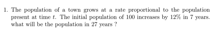 1. The population of a town grows at a rate proportional to the population
present at time t. The initial population of 100 increases by 12% in 7 years.
what will be the population in 27 years ?
